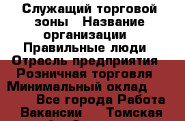 Служащий торговой зоны › Название организации ­ Правильные люди › Отрасль предприятия ­ Розничная торговля › Минимальный оклад ­ 25 000 - Все города Работа » Вакансии   . Томская обл.,Северск г.